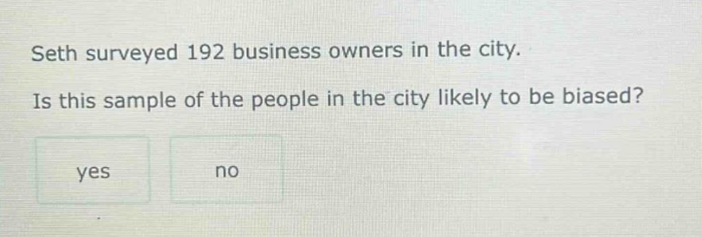 seth surveyed 192 business owners in the city. is this sample of the people in the city likely to be biased? yes no