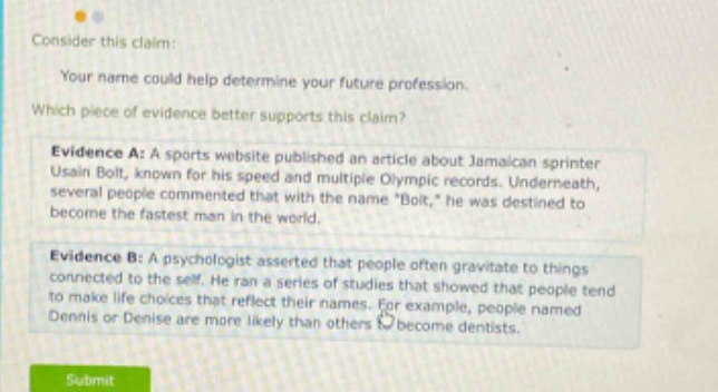 consider this claim: your name could help determine your future profession. which piece of evidence better supports this claim? evidence a: a sports website published an article about jamaican sprinter usain bolt, known for his speed and multiple olympic records. underneath, several people commented that with the name \bolt,\ he was destined to become the fastest man in the world. evidence b: a psychologist asserted that people often gravitate to things connected to the self. he ran a series of studies that showed that people tend to make life choices that reflect their names. for example, people named dennis or denise are more likely than others to become dentists.