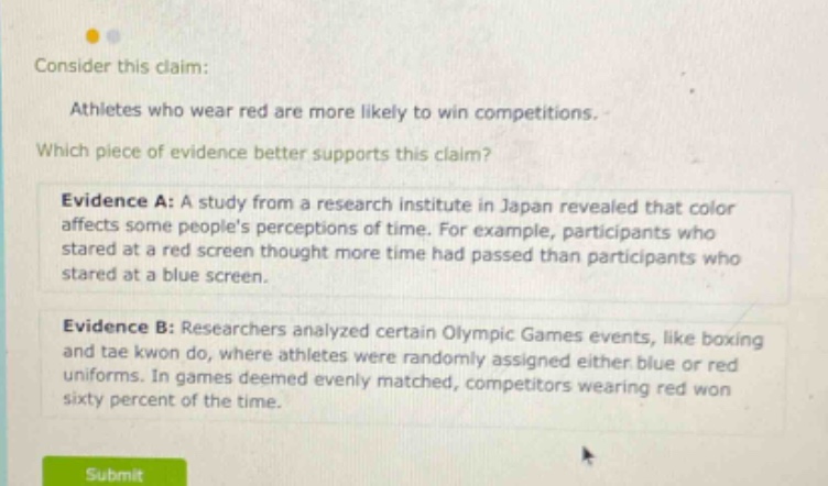 consider this claim: athletes who wear red are more likely to win competitions. which piece of evidence better supports this claim? evidence a: a study from a research institute in japan revealed that color affects some peoples perceptions of time. for example, participants who stared at a red screen thought more time had passed than participants who stared at a blue screen. evidence b: researchers analyzed certain olympic games events, like boxing and tae kwon do, where athletes were randomly assigned either blue or red uniforms. in games deemed evenly matched, competitors wearing red won sixty percent of the time.