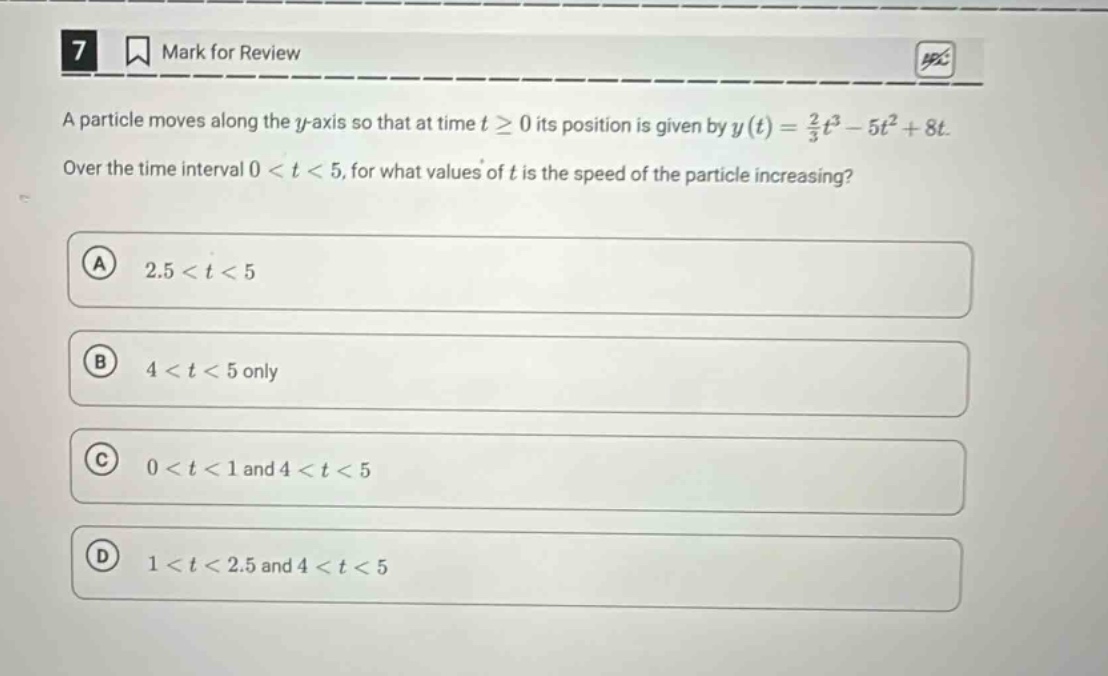 7 mark for review a particle moves along the y - axis so that at time t ≥ 0 its position is given by y(t)=2/3t³ - 5t² + 8t. over the time interval 0 < t < 5, for what values of t is the speed of the particle increasing? a 2.5 < t < 5 b 4 < t < 5 only c 0 < t < 1 and 4 < t < 5 d 1 < t < 2.5 and 4 < t < 5