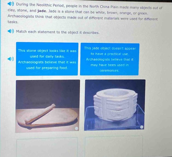 during the neolithic period, people in the north china plain made many objects out of clay, stone, and jade. jade is a stone that can be white, brown, orange, or green. archaeologists think that objects made out of different materials were used for different tasks. match each statement to the object it describes. this stone object looks like it was used for daily tasks. archaeologists believe that it was used for preparing food. this jade object doesnt appear to have a practical use. archaeologists believe that it may have been used in ceremonies.