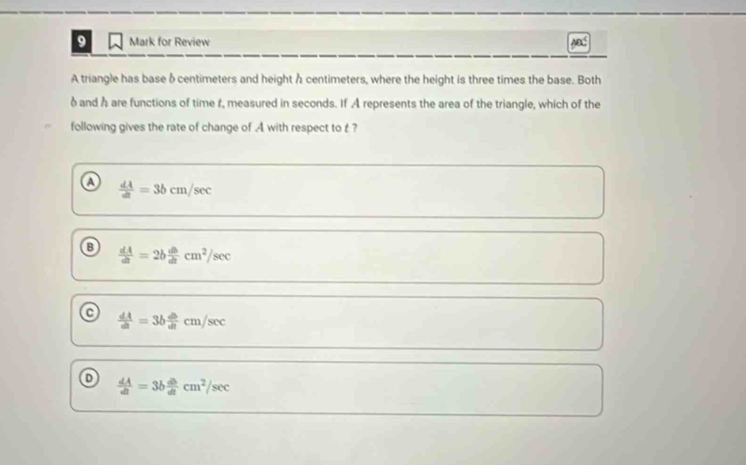 9 mark for review a triangle has base b centimeters and height h centimeters, where the height is three times the base. both b and h are functions of time t, measured in seconds. if a represents the area of the triangle, which of the following gives the rate of change of a with respect to t? a da/dt = 3b cm/sec b da/dt = 2b db/dt cm²/sec c da/dt = 3b db/dt cm/sec d da/dt = 3b db/dt cm²/sec