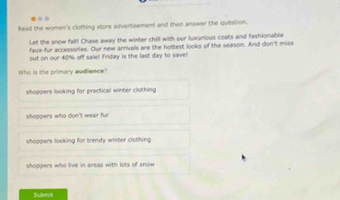 read the womens clothing store advertisement and then answer the question. let the snow fall! chase away the winter chill with our luxurious coats and fashionable faux - fur accessories. our new arrivals are the hottest looks of the season. and dont miss out on our 40% off sale! friday is the last day to save! who is the primary audience? shoppers looking for practical winter clothing shoppers who dont wear fur shoppers looking for trendy winter clothing shoppers who live in areas with lots of snow