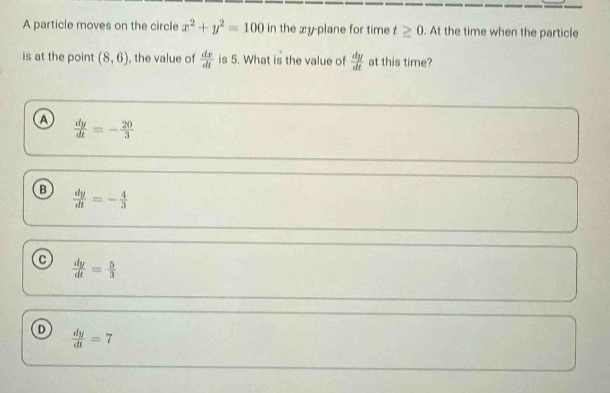 a particle moves on the circle x² + y² = 100 in the xy - plane for time t ≥ 0. at the time when the particle is at the point (8, 6), the value of dx/dt is 5. what is the value of dy/dt at this time? a dy/dt = -20/3 b dy/dt = -4/3 c dy/dt = 5/3 d dy/dt = 7