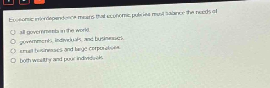 economic interdependence means that economic policies must balance the needs of\no all governments in the world.\no governments, individuals, and businesses.\no small businesses and large corporations.\no both wealthy and poor individuals.