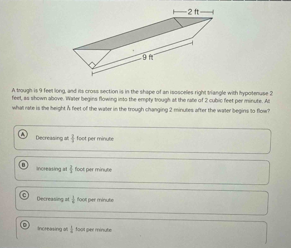 a trough is 9 feet long, and its cross section is in the shape of an isosceles right triangle with hypotenuse 2 feet, as shown above. water begins flowing into the empty trough at the rate of 2 cubic feet per minute. at what rate is the height h feet of the water in the trough changing 2 minutes after the water begins to flow? a decreasing at 2/3 foot per minute b increasing at 2/3 foot per minute c decreasing at 1/6 foot per minute d increasing at 1/6 foot per minute