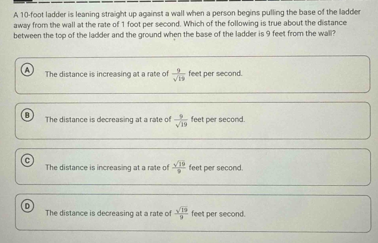 a 10 - foot ladder is leaning straight up against a wall when a person begins pulling the base of the ladder away from the wall at the rate of 1 foot per second. which of the following is true about the distance between the top of the ladder and the ground when the base of the ladder is 9 feet from the wall? a the distance is increasing at a rate of 9 / √19 feet per second. b the distance is decreasing at a rate of 9 / √19 feet per second. c the distance is increasing at a rate of √19 / 9 feet per second. d the distance is decreasing at a rate of √19 / 9 feet per second.