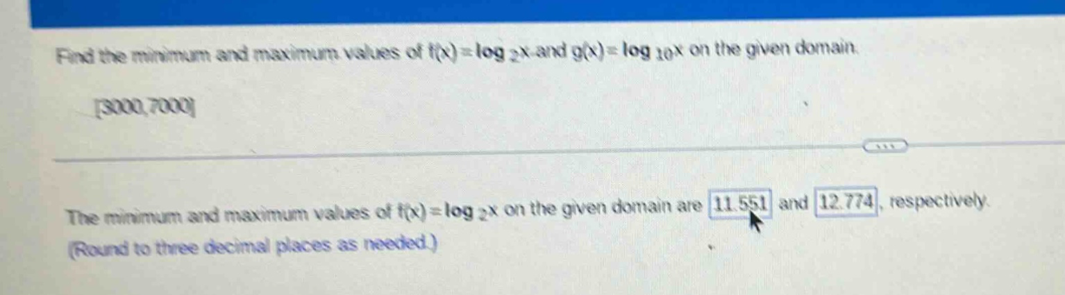 find the minimum and maximum values of f(x)=log 2x and g(x)=log 10x on the given domain. 3000,7000 the minimum and maximum values of f(x)=log 2x on the given domain are 11.551 and 12.774, respectively. (round to three decimal places as needed.)