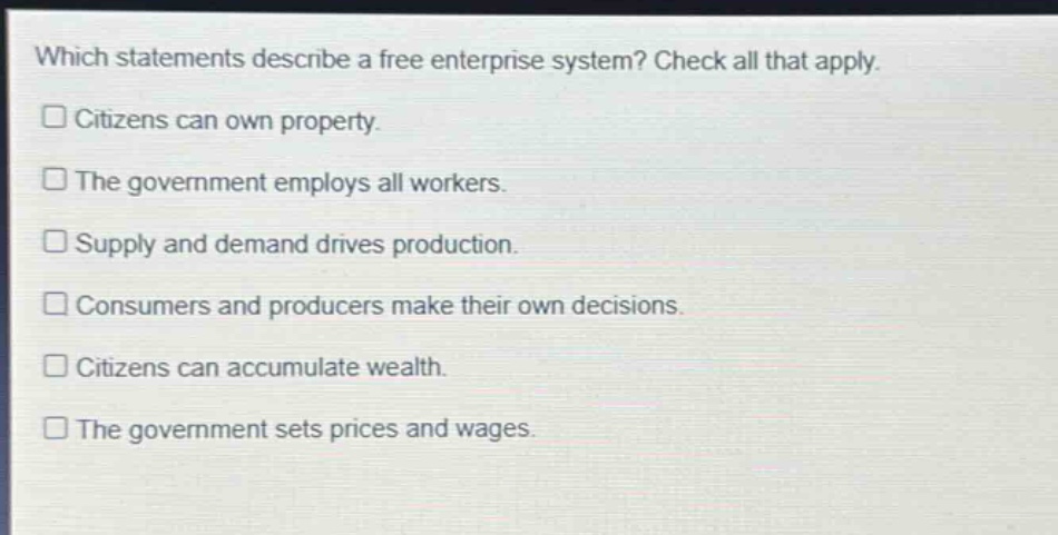which statements describe a free enterprise system? check all that apply. citizens can own property. the government employs all workers. supply and demand drives production. consumers and producers make their own decisions. citizens can accumulate wealth. the government sets prices and wages.