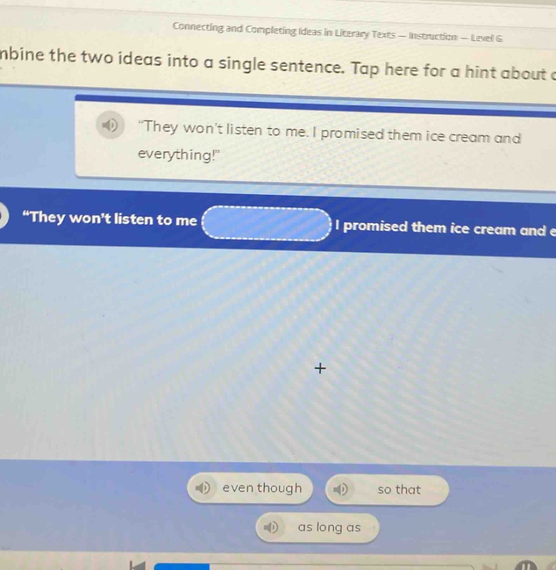 connecting and completing ideas in literary texts - instruction - level g\ncombine the two ideas into a single sentence. tap here for a hint about c\n“they won’t listen to me. i promised them ice cream and everything!”\n“they won’t listen to me \n even though \n so that \n as long as \n i promised them ice cream and e