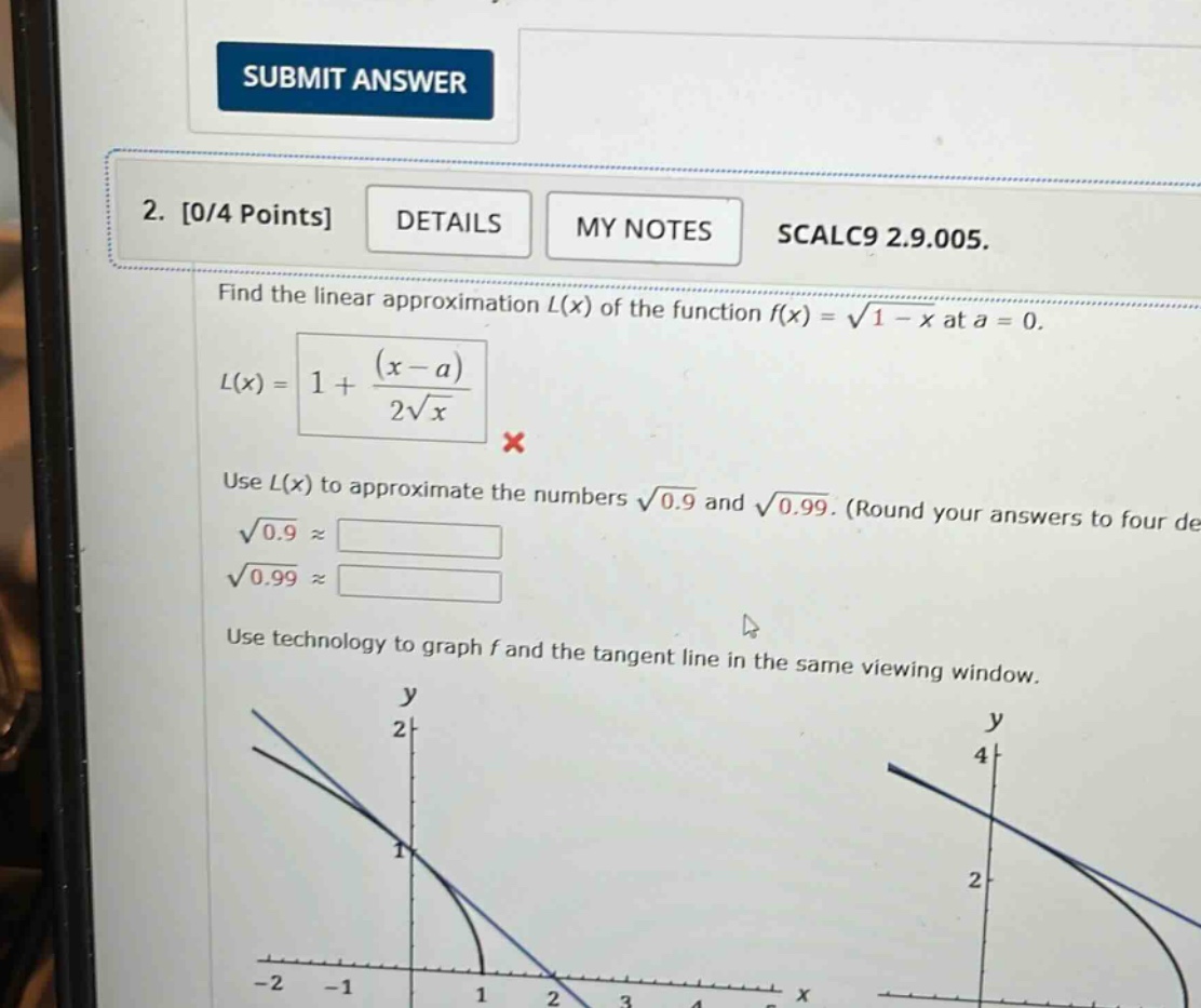 2. 0/4 points details my notes scalc9 2.9.005. find the linear approximation l(x) of the function f(x) = √(1 - x) at a = 0. l(x) = 1 + (x - a)/2√x x use l(x) to approximate the numbers √0.9 and √0.99. (round your answers to four de √0.9 ≈ √0.99 ≈ use technology to graph f and the tangent line in the same viewing window.