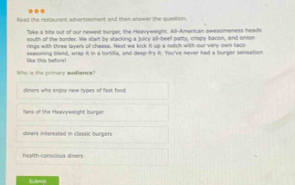 read the restaurant advertisement and then answer the question. take a bite out of our newest burger, the heavyweight. all - american awesomeness heads south of the border. we start by stacking a juicy all - beef patty, crispy bacon, and onion rings with three layers of cheese. next we kick it up a notch with our very own taco seasoning blend, wrap it in a tortilla, and deep - fry it. youve never had a burger sensation like this before! who is the primary audience? diners who enjoy new types of fast food fans of the heavyweight burger diners interested in classic burgers health - conscious diners