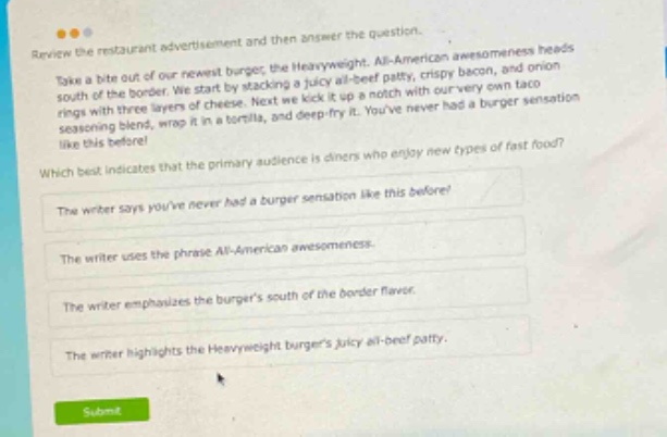 review the restaurant advertisement and then answer the question. take a bite out of our newest burger, the heavyweight. all - american awesomeness heads south of the border. we start by stacking a juicy all - beef patty, crispy bacon, and onion rings with three layers of cheese. next we kick it up a notch with our very own taco seasoning blend, wrap it in a tortilla, and deep - fry it. youve never had a burger sensation like this before! which best indicates that the primary audience is diners who enjoy new types of fast food? the writer says youve never had a burger sensation like this before? the writer uses the phrase all - american awesomeness. the writer emphasizes the burgers south of the border flavor. the writer highlights the heavyweight burgers juicy all - beef patty.