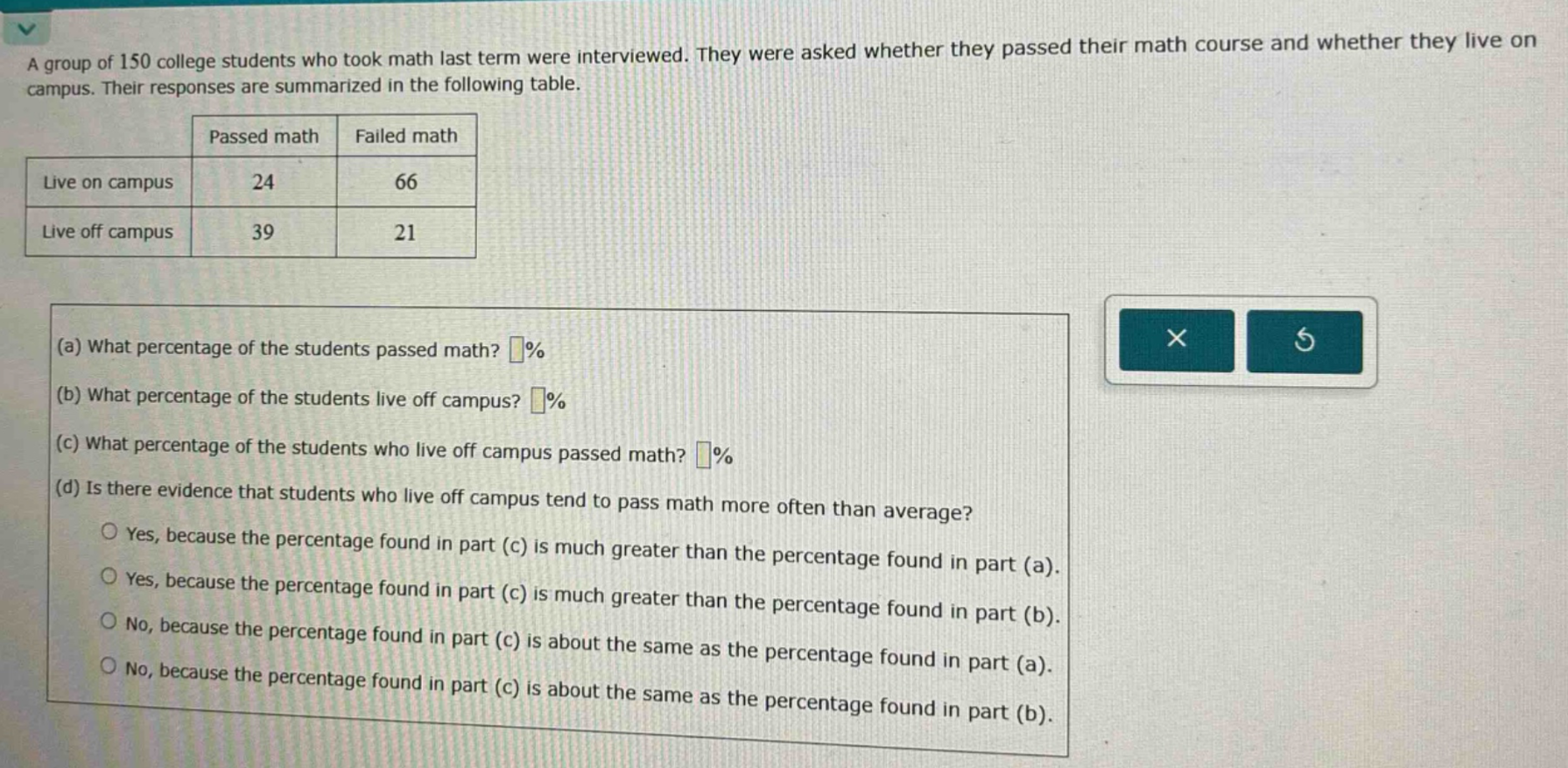 a group of 150 college students who took math last term were interviewed. they were asked whether they passed their math course and whether they live on campus. their responses are summarized in the following table. passed math failed math live on campus 24 66 live off campus 39 21 (a) what percentage of the students passed math? % (b) what percentage of the students live off campus? % (c) what percentage of the students who live off campus passed math? % (d) is there evidence that students who live off campus tend to pass math more often than average? yes, because the percentage found in part (c) is much greater than the percentage found in part (a). yes, because the percentage found in part (c) is much greater than the percentage found in part (b). no, because the percentage found in part (c) is about the same as the percentage found in part (a). no, because the percentage found in part (c) is about the same as the percentage found in part (b).