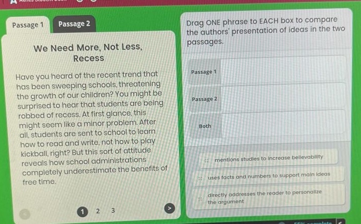 passage 1 passage 2 we need more, not less, recess have you heard of the recent trend that has been sweeping schools, threatening the growth of our children? you might be surprised to hear that students are being robbed of recess. at first glance, this might seem like a minor problem. after all, students are sent to school to learn how to read and write, not how to play kickball, right? but this sort of attitude reveals how school administrations completely underestimate the benefits of free time. drag one phrase to each box to compare the authors presentation of ideas in the two passages. passage 1 passage 2 both mentions studies to increase believability uses facts and numbers to support main ideas directly addresses the reader to personalize the argument