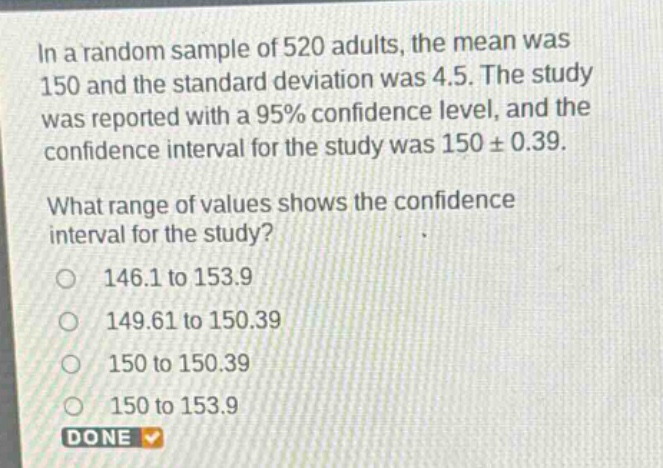 in a random sample of 520 adults, the mean was 150 and the standard deviation was 4.5. the study was reported with a 95% confidence level, and the confidence interval for the study was 150 ± 0.39. what range of values shows the confidence interval for the study? 146.1 to 153.9 149.61 to 150.39 150 to 150.39 150 to 153.9 done