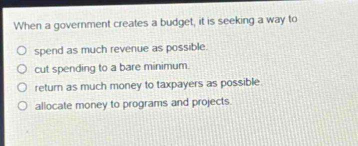 when a government creates a budget, it is seeking a way to\nspend as much revenue as possible.\ncut spending to a bare minimum.\nreturn as much money to taxpayers as possible.\nallocate money to programs and projects.