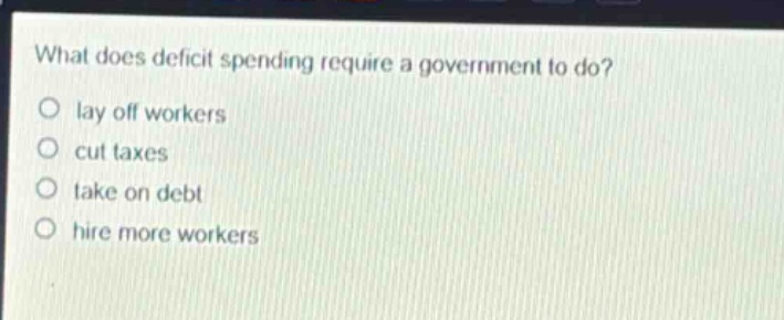what does deficit spending require a government to do?\nlay off workers\ncut taxes\ntake on debt\nhire more workers
