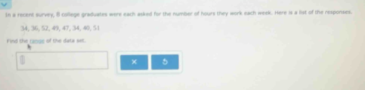 in a recent survey, 8 college graduates were each asked for the number of hours they work each week. here is a list of the responses. 34, 36, 52, 49, 47, 34, 40, 51 find the range of the data set.