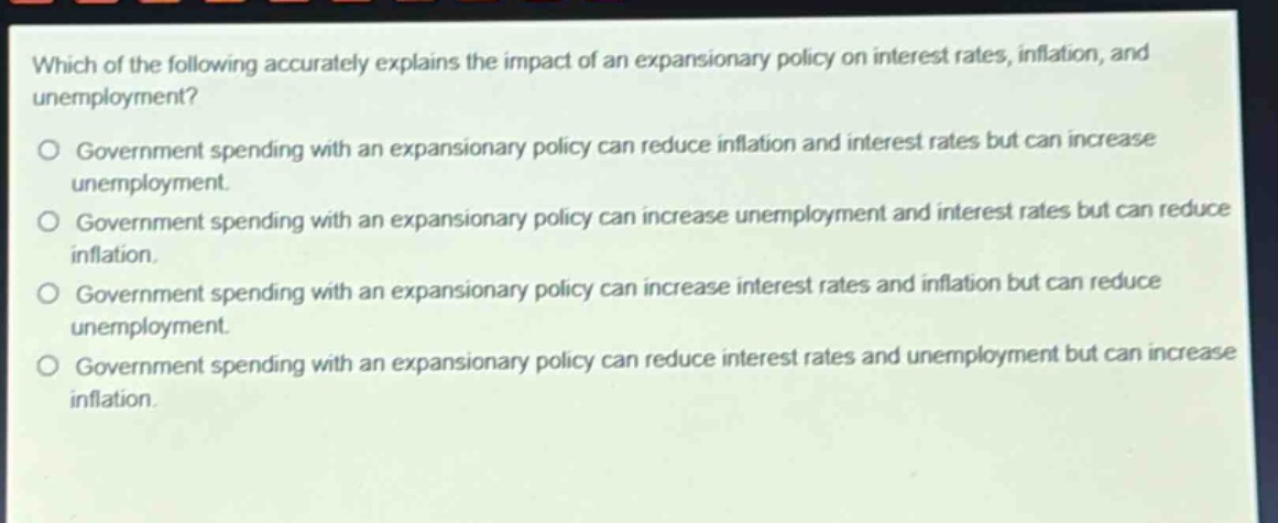 which of the following accurately explains the impact of an expansionary policy on interest rates, inflation, and unemployment?\no government spending with an expansionary policy can reduce inflation and interest rates but can increase unemployment.\no government spending with an expansionary policy can increase unemployment and interest rates but can reduce inflation.\no government spending with an expansionary policy can increase interest rates and inflation but can reduce unemployment.\no government spending with an expansionary policy can reduce interest rates and unemployment but can increase inflation.