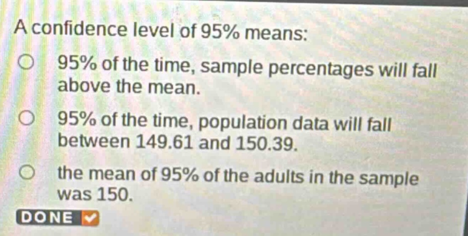 a confidence level of 95% means: 95% of the time, sample percentages will fall above the mean. 95% of the time, population data will fall between 149.61 and 150.39. the mean of 95% of the adults in the sample was 150. done