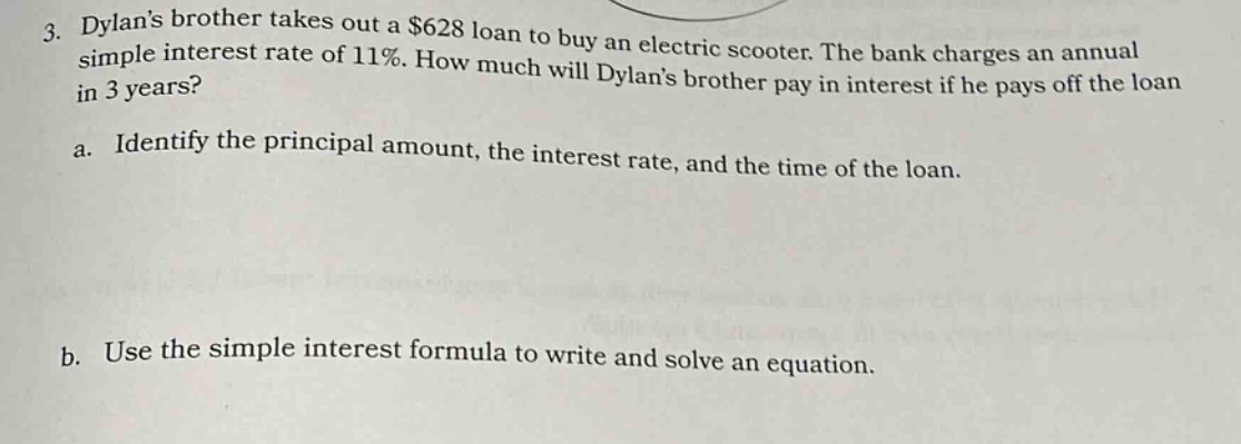 3. dylans brother takes out a $628 loan to buy an electric scooter. the bank charges an annual simple interest rate of 11%. how much will dylans brother pay in interest if he pays off the loan in 3 years? a. identify the principal amount, the interest rate, and the time of the loan. b. use the simple interest formula to write and solve an equation.
