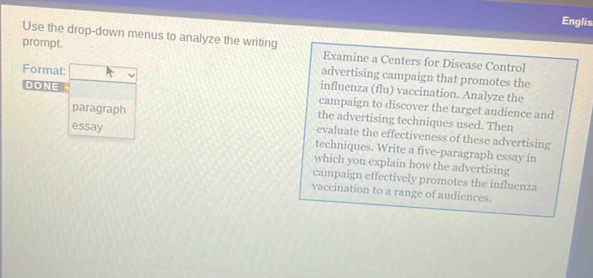 use the drop - down menus to analyze the writing prompt. examine a centers for disease control advertising campaign that promotes the influenza (flu) vaccination. analyze the campaign to discover the target audience and the advertising techniques used. then evaluate the effectiveness of these advertising techniques. write a five - paragraph essay in which you explain how the advertising campaign effectively promotes the influenza vaccination to a range of audiences.
