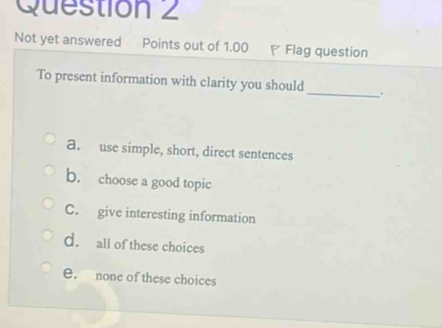 question 2 not yet answered points out of 1.00 p flag question to present information with clarity you should _________. a. use simple, short, direct sentences b. choose a good topic c. give interesting information d. all of these choices e. none of these choices