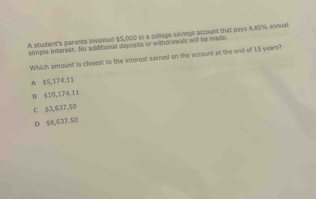 a student’s parents invested $5,000 in a college savings account that pays 4.85% annual simple interest. no additional deposits or withdrawals will be made. which amount is closest to the interest earned on the account at the end of 15 years? a $5,174.11 b $10,174.11 c $3,637.50 d $8,637.50