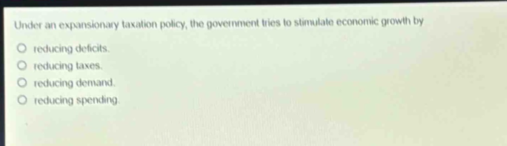 under an expansionary taxation policy, the government tries to stimulate economic growth by reducing deficits. reducing taxes. reducing demand. reducing spending.