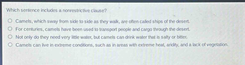 which sentence includes a nonrestrictive clause?\ncamels, which sway from side to side as they walk, are often called ships of the desert.\nfor centuries, camels have been used to transport people and cargo through the desert.\nnot only do they need very little water, but camels can drink water that is salty or bitter.\ncamels can live in extreme conditions, such as in areas with extreme heat, aridity, and a lack of vegetation.