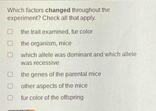 which factors changed throughout the experiment? check all that apply. the trait examined, fur color the organism, mice which allele was dominant and which allele was recessive the genes of the parental mice other aspects of the mice fur color of the offspring