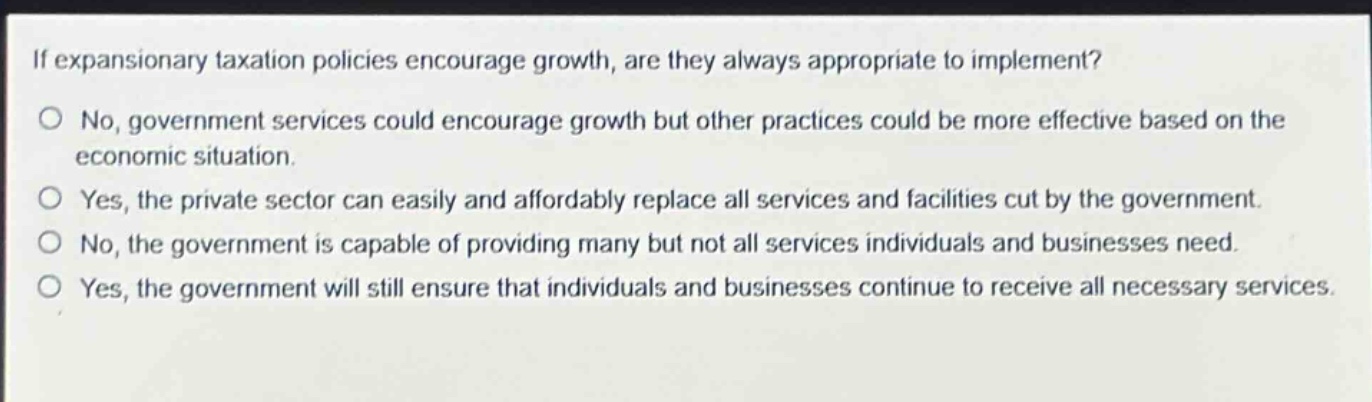 if expansionary taxation policies encourage growth, are they always appropriate to implement? no, government services could encourage growth but other practices could be more effective based on the economic situation. yes, the private sector can easily and affordably replace all services and facilities cut by the government. no, the government is capable of providing many but not all services individuals and businesses need. yes, the government will still ensure that individuals and businesses continue to receive all necessary services.