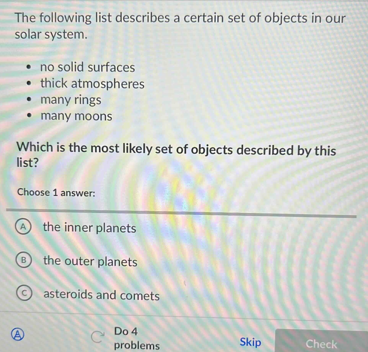the following list describes a certain set of objects in our solar system. no solid surfaces thick atmospheres many rings many moons which is the most likely set of objects described by this list? choose 1 answer: a the inner planets b the outer planets c asteroids and comets