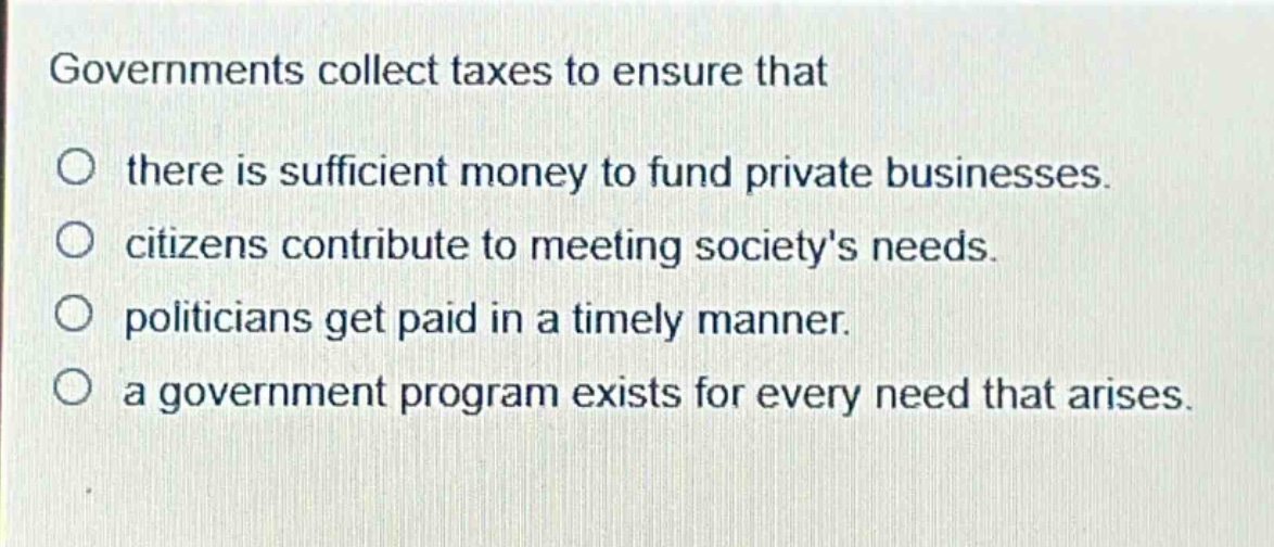 governments collect taxes to ensure that\no there is sufficient money to fund private businesses.\no citizens contribute to meeting societys needs.\no politicians get paid in a timely manner.\no a government program exists for every need that arises.