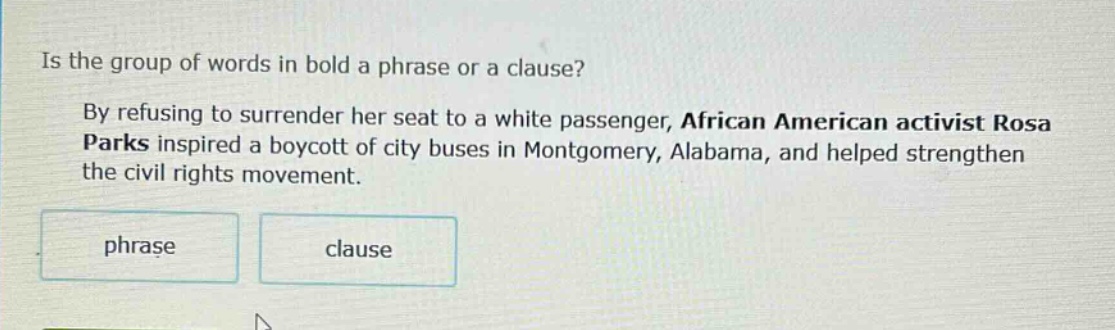 is the group of words in bold a phrase or a clause? by refusing to surrender her seat to a white passenger, african american activist rosa parks inspired a boycott of city buses in montgomery, alabama, and helped strengthen the civil rights movement. phrase clause