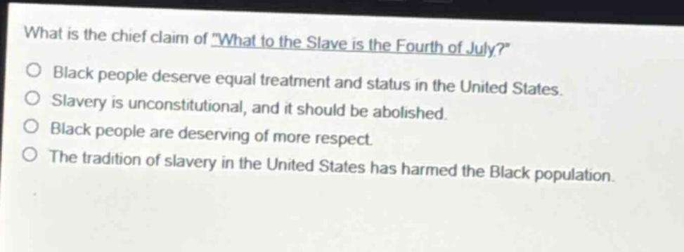 what is the chief claim of \what to the slave is the fourth of july?\ black people deserve equal treatment and status in the united states. slavery is unconstitutional, and it should be abolished. black people are deserving of more respect. the tradition of slavery in the united states has harmed the black population.