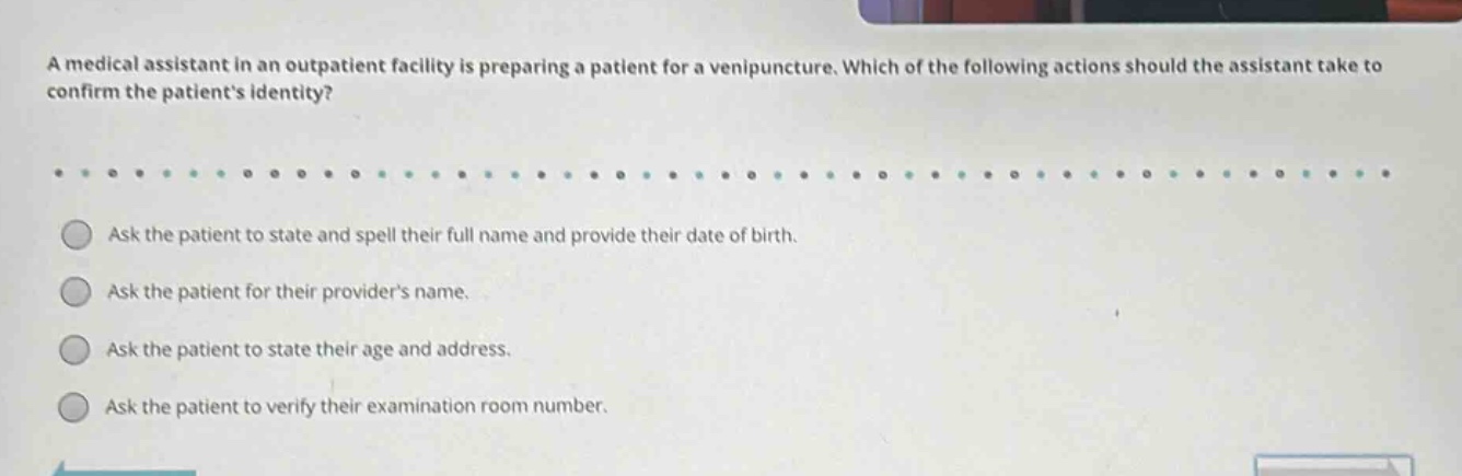 a medical assistant in an outpatient facility is preparing a patient for a venipuncture. which of the following actions should the assistant take to confirm the patients identity? ask the patient to state and spell their full name and provide their date of birth. ask the patient for their providers name. ask the patient to state their age and address. ask the patient to verify their examination room number.