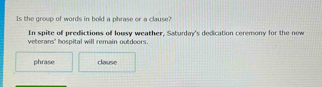 is the group of words in bold a phrase or a clause? in spite of predictions of lousy weather, saturdays dedication ceremony for the new veterans hospital will remain outdoors. phrase clause