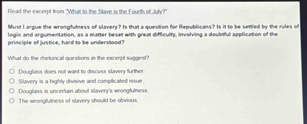 read the excerpt from \what to the slave is the fourth of july?\ must i argue the wrongfulness of slavery? is that a question for republicans? is it to be settled by the rules of logic and argumentation, as a matter beset with great difficulty, involving a doubtful application of the principle of justice, hard to be understood? what do the rhetorical questions in the excerpt suggest? douglass does not want to discuss slavery further. slavery is a highly divisive and complicated issue. douglass is uncertain about slaverys wrongfulness. the wrongfulness of slavery should be obvious.