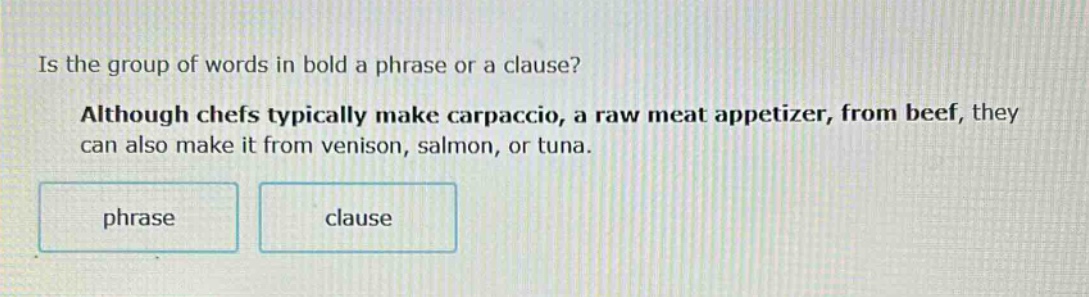 is the group of words in bold a phrase or a clause? although chefs typically make carpaccio, a raw meat appetizer, from beef, they can also make it from venison, salmon, or tuna. phrase clause