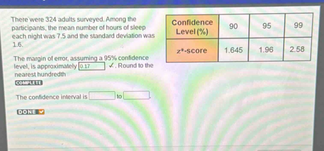 there were 324 adults surveyed. among the participants, the mean number of hours of sleep each night was 7.5 and the standard deviation was 1.6. the margin of error, assuming a 95% confidence level, is approximately 0.17. round to the nearest hundredth complete the confidence interval is to done