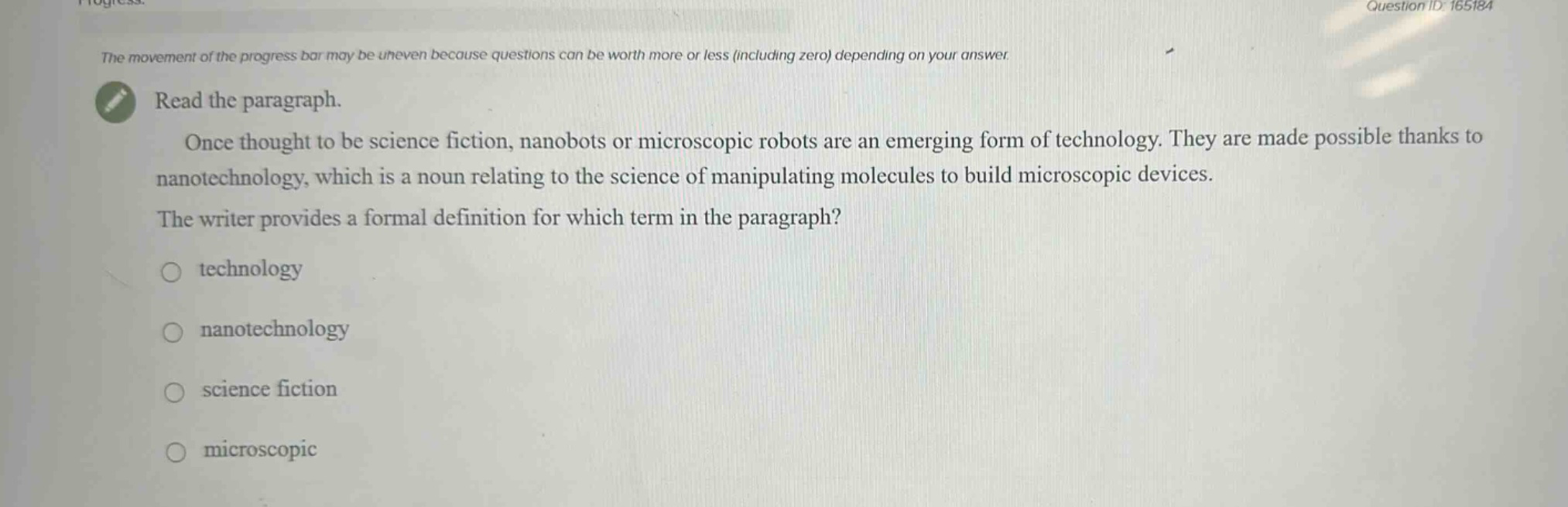 the movement of the progress bar may be uneven because questions can be worth more or less (including zero) depending on your answer. read the paragraph. once thought to be science fiction, nanobots or microscopic robots are an emerging form of technology. they are made possible thanks to nanotechnology, which is a noun relating to the science of manipulating molecules to build microscopic devices. the writer provides a formal definition for which term in the paragraph? technology nanotechnology science fiction microscopic