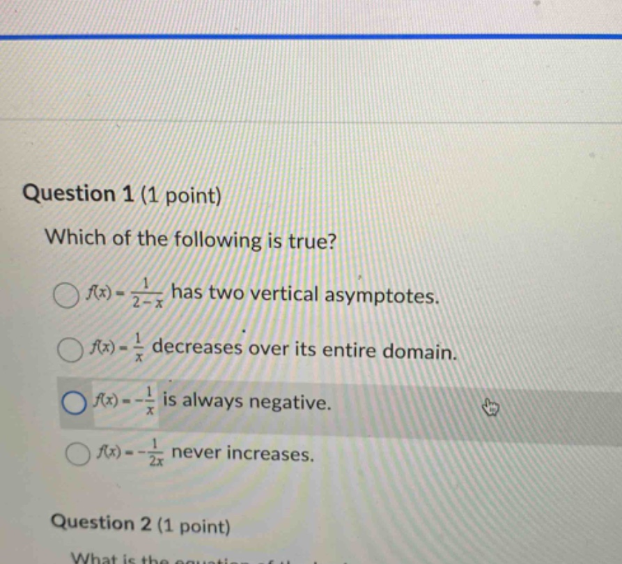 question 1 (1 point) which of the following is true? f(x)=1/(2 - x) has two vertical asymptotes. f(x)=1/x decreases over its entire domain. f(x)=-1/x is always negative. f(x)=-1/(2x) never increases. question 2 (1 point)