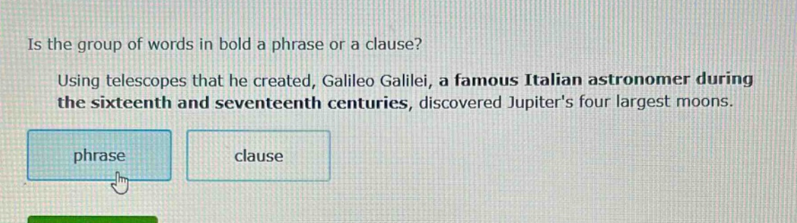 is the group of words in bold a phrase or a clause? using telescopes that he created, galileo galilei, a famous italian astronomer during the sixteenth and seventeenth centuries, discovered jupiters four largest moons. phrase clause
