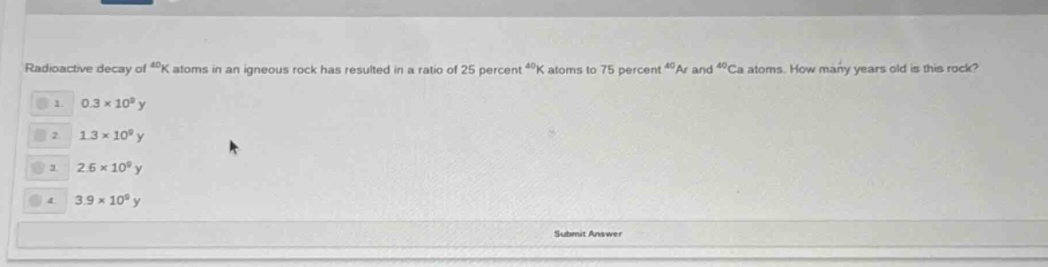 radioactive decay of ⁴⁰k atoms in an igneous rock has resulted in a ratio of 25 percent ⁴⁰k atoms to 75 percent ⁴⁰ar and ⁴⁰ca atoms. how many years old is this rock? 1. 0.3×10⁹ y 2. 1.3×10⁹ y 3. 2.6×10⁹ y 4. 3.9×10⁹ y