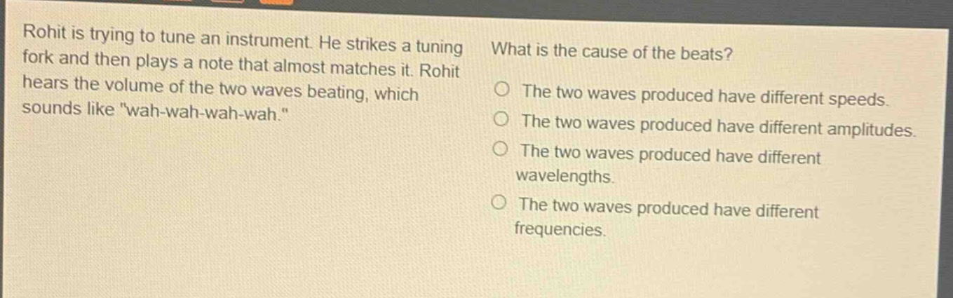 rohit is trying to tune an instrument. he strikes a tuning fork and then plays a note that almost matches it. rohit hears the volume of the two waves beating, which sounds like \wah - wah - wah - wah.\ what is the cause of the beats? the two waves produced have different speeds. the two waves produced have different amplitudes. the two waves produced have different wavelengths. the two waves produced have different frequencies.