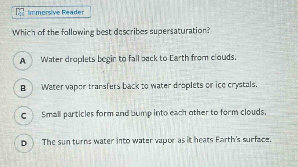 which of the following best describes supersaturation? a water droplets begin to fall back to earth from clouds. b water vapor transfers back to water droplets or ice crystals. c small particles form and bump into each other to form clouds. d the sun turns water into water vapor as it heats earth’s surface.