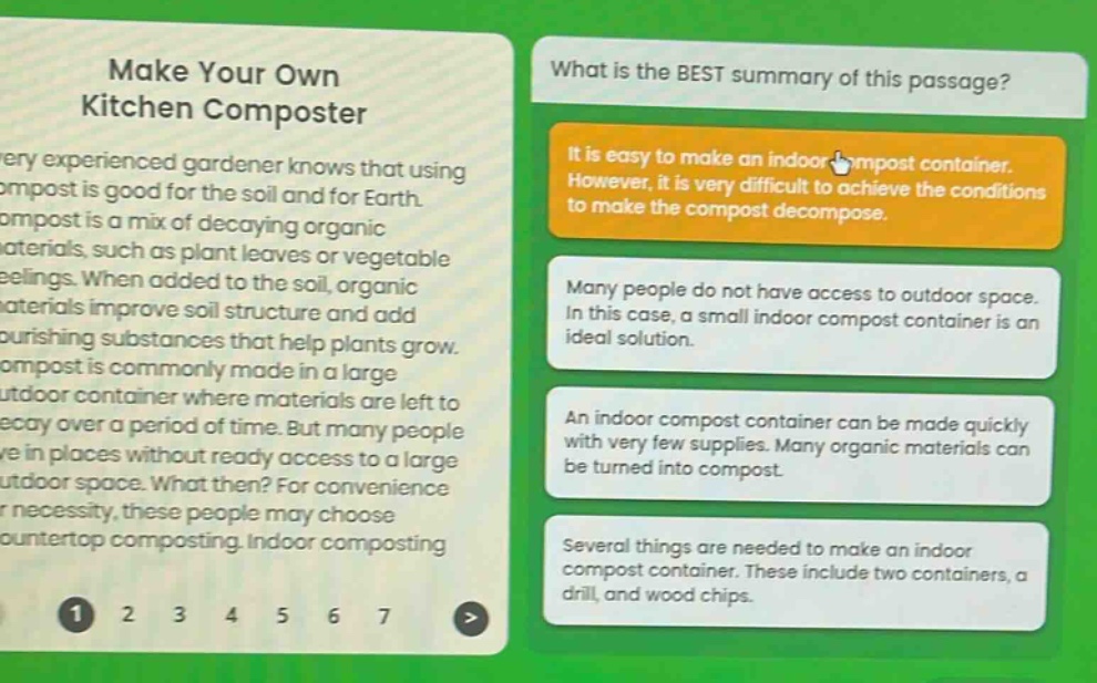 make your own kitchen composter\nevery experienced gardener knows that using compost is good for the soil and for earth. compost is a mix of decaying organic materials, such as plant leaves or vegetable peelings. when added to the soil, organic materials improve soil structure and add nourishing substances that help plants grow. compost is commonly made in a large outdoor container where materials are left to decay over a period of time. but many people live in places without ready access to a large outdoor space. what then? for convenience or necessity, these people may choose countertop composting. indoor composting\nwhat is the best summary of this passage?\nit is easy to make an indoor compost container. however, it is very difficult to achieve the conditions to make the compost decompose.\nmany people do not have access to outdoor space. in this case, a small indoor compost container is an ideal solution.\nan indoor compost container can be made quickly with very few supplies. many organic materials can be turned into compost.\nseveral things are needed to make an indoor compost container. these include two containers, a drill, and wood chips.