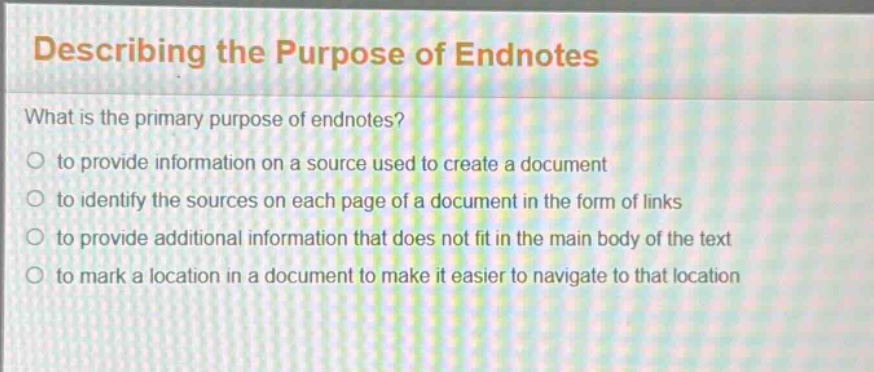 describing the purpose of endnotes\nwhat is the primary purpose of endnotes?\n to provide information on a source used to create a document\n to identify the sources on each page of a document in the form of links\n to provide additional information that does not fit in the main body of the text\n to mark a location in a document to make it easier to navigate to that location